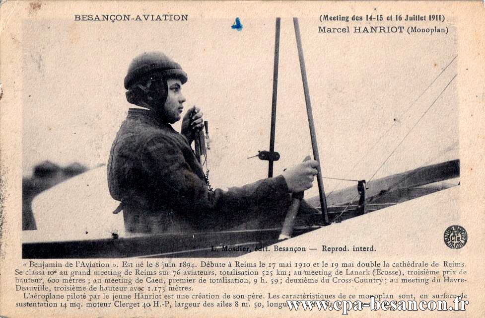 BESANÇON - AVIATION - (Meeting des 14, 15 et 16 Juillet 1911) - Marcel HANRIOT (Monoplan) - Benjamin de l'Aviation. Est né le 8 juin 1894. Débute à Reims le 17 mai 1910 et le 19 mai double la cathédrale de Reims. Se classa 10e au grand meeting de Reims sur 76 aviateurs, totalisation 525 km ; au meeting de Lanark (Ecosse), troisième prix de hauteur, 600 mètres ; au meeting de Caen, premier de totalisation, 9h59 ; deuxième du Cross-Country ; au meeting du Havre-Deauville, troisième de hauteur avec 1.173 mètres.
L'aéroplane piloté par le jeune Hanriot est une création de son père. Les caractéristiques de ce monoplan sont, en surface de surtentation 14 mq. moteur Clerget 40 H.-P, largeur des ailes 8 m. 50, longueur du fuselage 7 mètres.